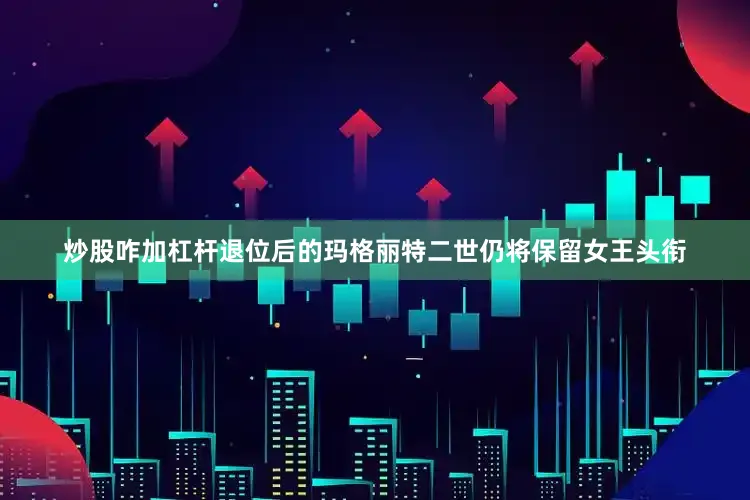 炒股咋加杠杆退位后的玛格丽特二世仍将保留女王头衔