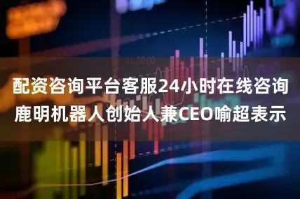 配资咨询平台客服24小时在线咨询鹿明机器人创始人兼CEO喻超表示
