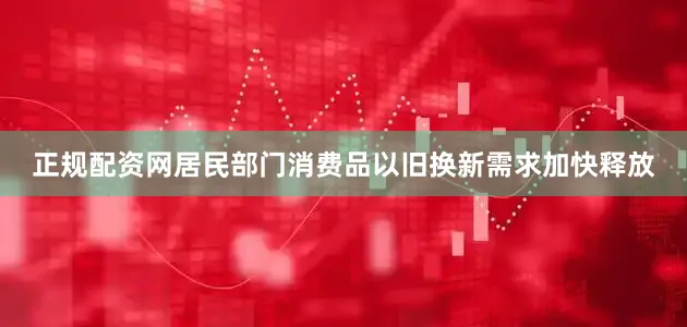 正规配资网居民部门消费品以旧换新需求加快释放