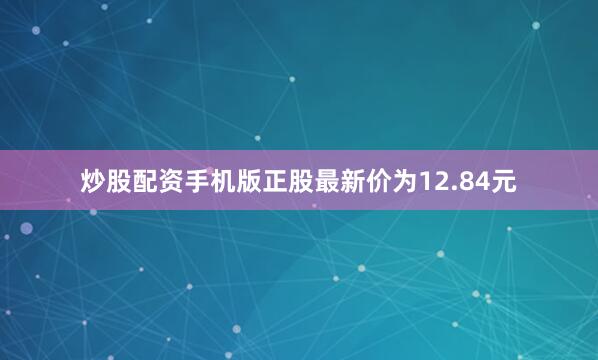 炒股配资手机版正股最新价为12.84元