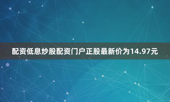 配资低息炒股配资门户正股最新价为14.97元