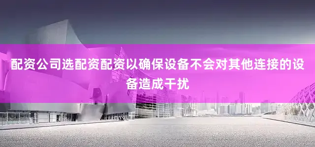配资公司选配资配资以确保设备不会对其他连接的设备造成干扰