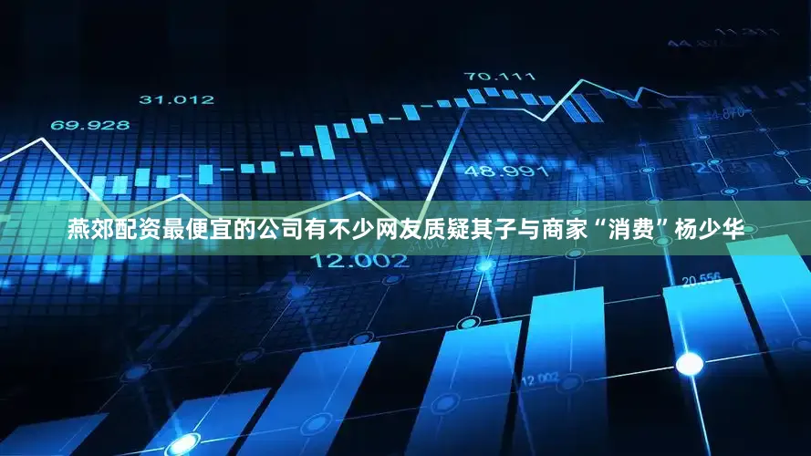 燕郊配资最便宜的公司有不少网友质疑其子与商家“消费”杨少华