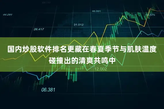 国内炒股软件排名更藏在春夏季节与肌肤温度碰撞出的清爽共鸣中