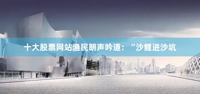 十大股票网站渔民朗声吟道：“沙鲤进沙坑